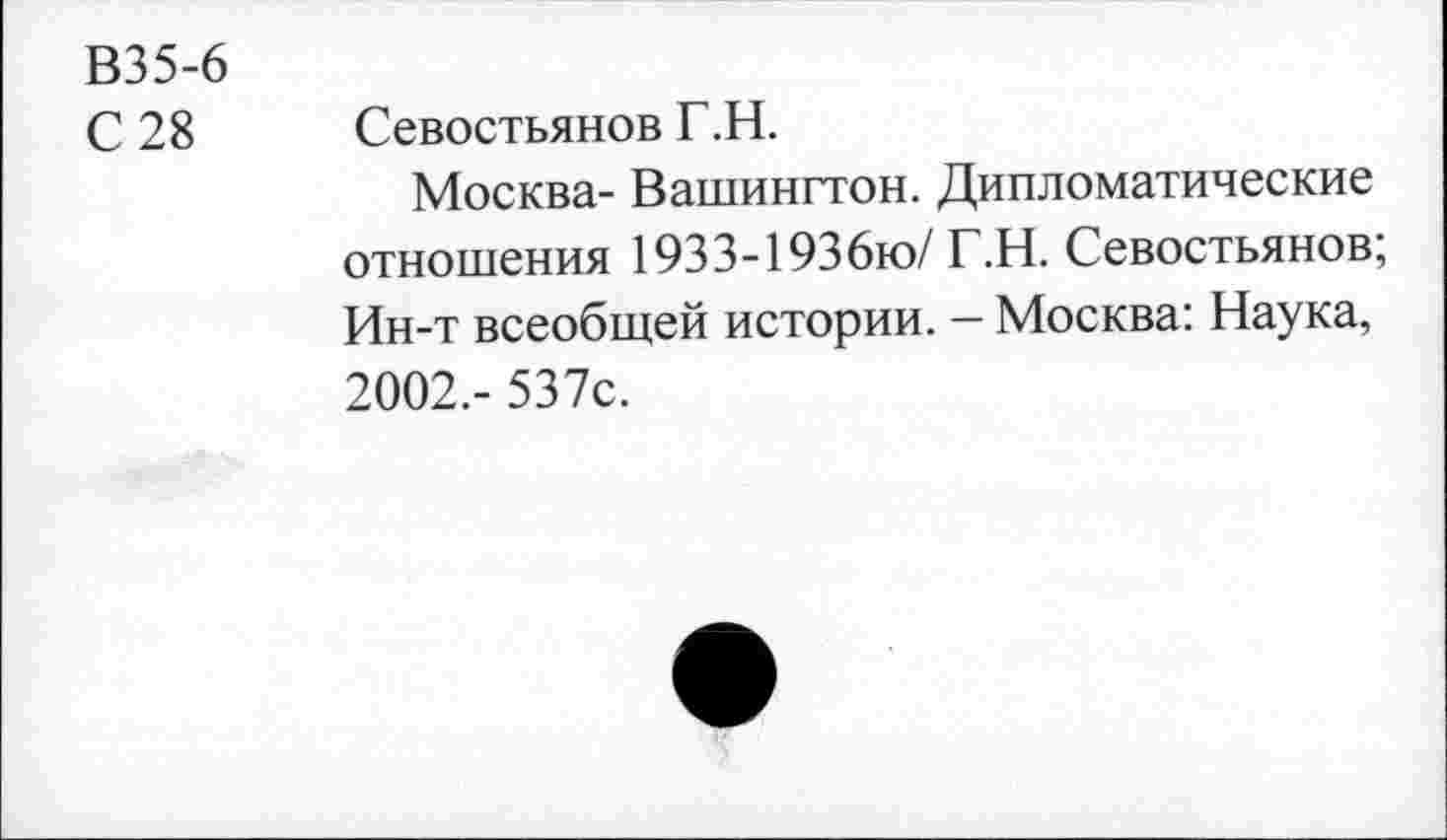 ﻿В35-6
С 28 Севостьянов Г.Н.
Москва- Вашингтон. Дипломатические отношения 1933-1936ю/ Г.Н. Севостьянов; Ин-т всеобщей истории. - Москва: Наука, 2002.- 537с.